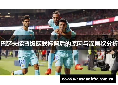 巴萨未能晋级欧联杯背后的原因与深层次分析 巴萨未能晋级欧联杯背后的原因与深层次分析